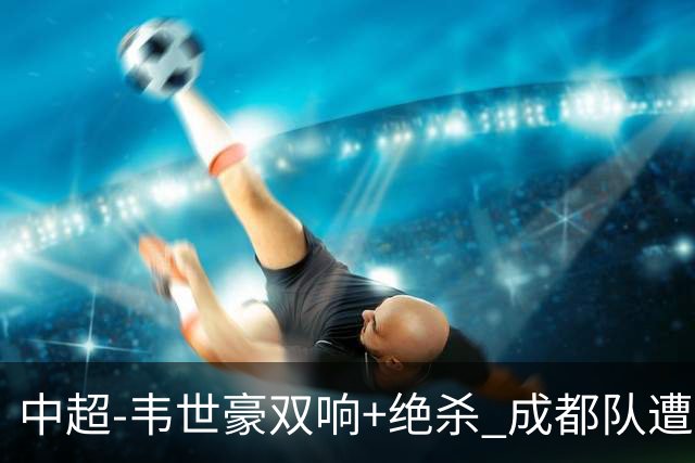 中超-韦世豪双响+绝杀 成都队遭绝平后反绝杀3-2新鹏城