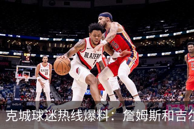 克城球迷热线爆料：詹姆斯和吉尔伯特本周私下会面超过两小时
