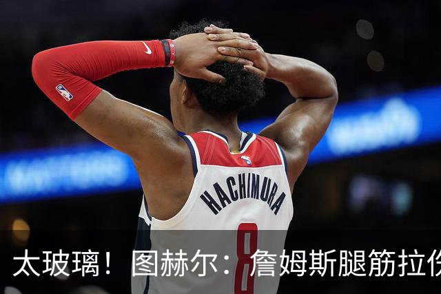 太玻璃！图赫尔：詹姆斯腿筋拉伤无法出战巴拿马 争取32强赛复出